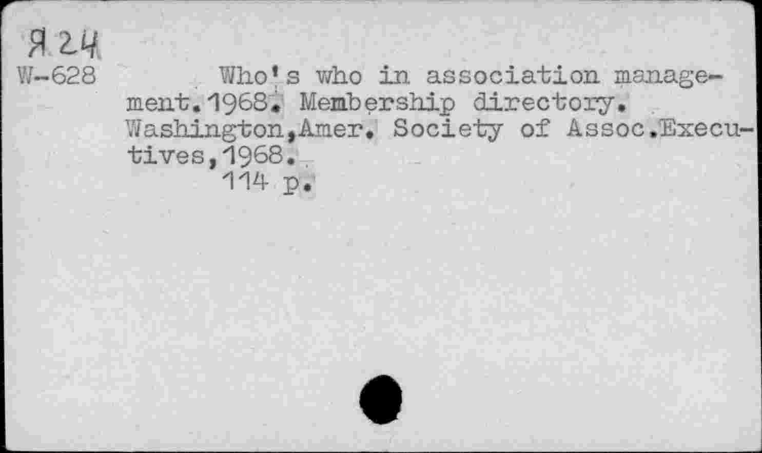 ﻿MM
W-628	Wh.o*s who in association manage-
ment. 1968* Membership directory. Washington,Amer. Society of Assoc.Execn tives,1968* 114 p.